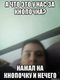 а что это у нас за кнопочка? нажал на кнопочку и нечего