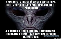 я имею есть плоский диск солнце гора плоть вода плод дерево трава солнце кровь говно а. я понял. он хочет пиццу с анчоусами, оливками и томатным соусом. хорошо обжаренную