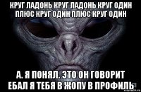 круг ладонь круг ладонь круг один плюс круг один плюс круг один а. я понял. это он говорит ебал я тебя в жопу в профиль