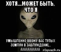 хотя....может быть, что я умышленно ввожу вас тупых землян в заблуждение... ахахахахаха