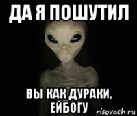 да я пошутил вы как дураки, ейбогу