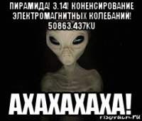 пирамида! 3.14! коненсирование электромагнитных колебаний! 50863.437ku ахахахаха!