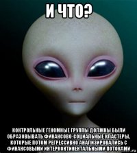 и что? контрольные геномные группы должны были образовывать финансово-социальные кластеры, которые потом регрессивно анализировались с финансовыми интерконтинентальными потоками