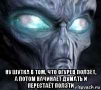  ну шутка в том, что огурец ползёт, а потом начинает думать и перестаёт ползти