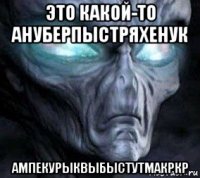это какой-то ануберпыстряхенук ампекурыквыбыстутмакркр