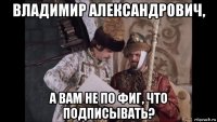 владимир александрович, а вам не по фиг, что подписывать?