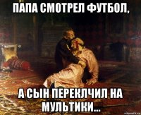 папа смотрел футбол, а сын переклчил на мультики...