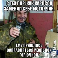 с тех пор, как карлсон заменил себе моторчик, ему пришлось заправляться реальной горючкой.
