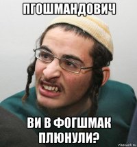 пгошмандович ви в фогшмак плюнули?