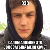 эээ салям аллейки хто волосатый? меня хочет