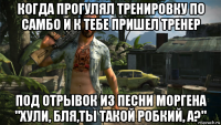 когда прогулял тренировку по самбо и к тебе пришел тренер под отрывок из песни моргена "хули, бля,ты такой робкий, а?"