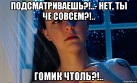подсматриваешь?!..- нет, ты че совсем?!.. гомик чтоль?!..
