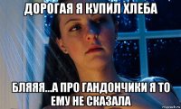 дорогая я купил хлеба бляяя...а про гандончики я то ему не сказала