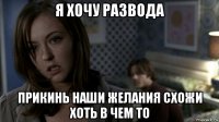 я хочу развода прикинь наши желания схожи хоть в чем то