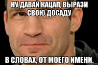 ну давай кацап, вырази свою досаду в словах, от моего имени.