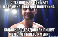 с тех пор, как мой брат владимир, победил поветкина, кацапы в страданиях пишут мемы, от моего имени!