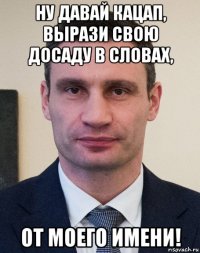ну давай кацап, вырази свою досаду в словах, от моего имени!