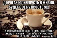 дорогая юлия!пусть в жизни будет все ну просто ух! и каждый новый день ну просто ах! пусть сердце от любви ту-дух ту-дух, и счастье с неба падает - ба-бах!