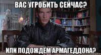 вас угробить сейчас? или подождём армагеддона?