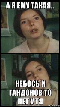 а я ему такая.. небось и гандонов то нет у тя