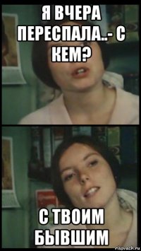 я вчера переспала..- с кем? с твоим бывшим