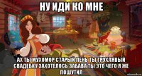 ну иди ко мне ах ты мухомор старый пень ты трухлявый свадебку захотелось забава ты это чего я же пошутил