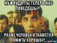 ну и куда ты теперь нас поведёшь?!.. разве человек откажется пожить хорошо?!..