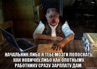  начальник:либо я тебе мозги полоскать как новичку,либо как опотныму работнику сразу зарплату дам.