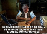  начальник:либо я тебе мозги полоскать как новичку буду,либо как опотныму работнику сразу зарплату дам.