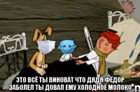  это всё ты виноват что дядя фёдор заболел ты довал ему холодное молоко