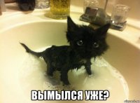  вымылся уже?