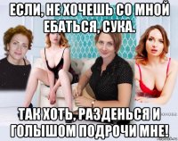 если, не хочешь со мной ебаться, сука. так хоть, разденься и голышом подрочи мне!