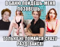 в баню пойдёшь-меня позовёшь... только не ломайся-сразу раздевайся!