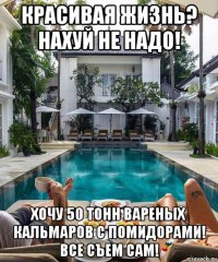 красивая жизнь? нахуй не надо! хочу 50 тонн вареных кальмаров с помидорами! все съем сам!