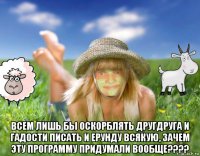  всем лишь бы оскорблять другдруга и гадости писать и ерунду всякую, зачем эту программу придумали вообще????