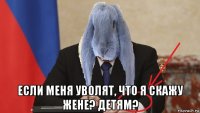  если меня уволят, что я скажу жене? детям?