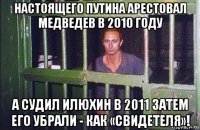 настоящего путина арестовал медведев в 2010 году а судил илюхин в 2011 затем его убрали - как «свидетеля»!