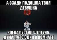а сзади подошла твоя девушка когда пустил шептуна, думая, что один в комнате