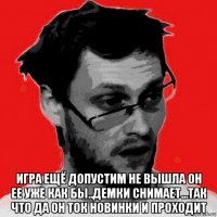  игра ещё допустим не вышла он ее уже как бы..демки снимает...так что да он ток новинки и проходит