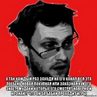  а так каждый раз заходя на его канал вся эта поебень новая покупная или заказная хуй его знает...мудаки которые его смотрят наверно и не знают что он за бабки проходит игры