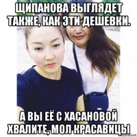 щипанова выглядет также, как эти дешевки. а вы её с хасановой хвалите, мол красавицы
