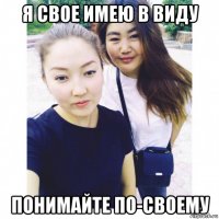 я свое имею в виду понимайте по-своему