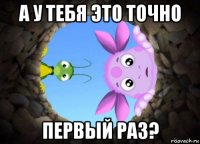 а у тебя это точно первый раз?