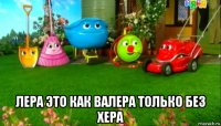  лера это как валера только без хера