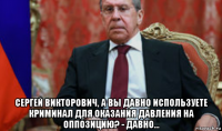  сергей викторович, а вы давно используете криминал для оказания давления на оппозицию? - давно...