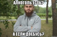 алкоголь есть? а если доебусь?