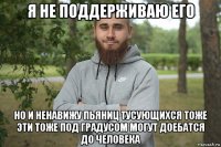 я не поддерживаю его но и ненавижу пьяниц тусующихся тоже эти тоже под градусом могут доебатся до человека