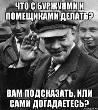что с буржуями и помещиками делать? вам подсказать, или сами догадаетесь?