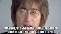  главное, чтобы вам было чем занять свой мозг. imagine all the people