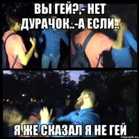вы гей?,- нет дурачок..-а если.. я же сказал я не гей